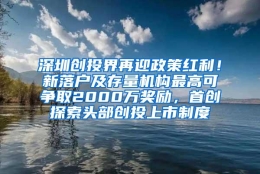 深圳创投界再迎政策红利！新落户及存量机构最高可争取2000万奖励，首创探索头部创投上市制度