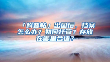 「科普帖」出国后，档案怎么办？如何托管？存放在哪里合适？