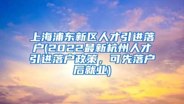 上海浦东新区人才引进落户(2022最新杭州人才引进落户政策，可先落户后就业)