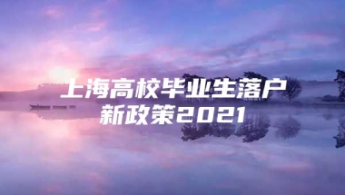 上海高校毕业生落户新政策2021