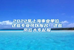 2022年上海事业单位，这些专业可以报名！这些岗位大专起报