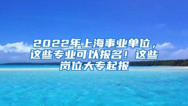 2022年上海事业单位，这些专业可以报名！这些岗位大专起报