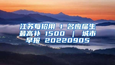 江苏每招用 1 名应届生最高补 1500 ｜ 城市早报 20220905