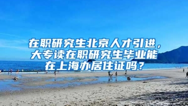 在职研究生北京人才引进，大专读在职研究生毕业能在上海办居住证吗？