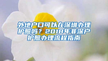 外地户口可以在深圳办理护照吗？2018年非深户护照办理流程指南