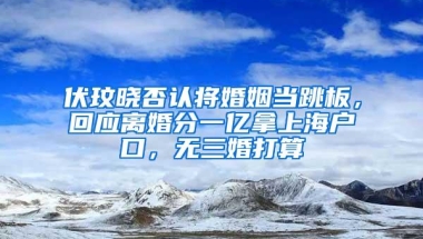 伏玟晓否认将婚姻当跳板，回应离婚分一亿拿上海户口，无三婚打算