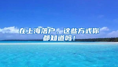 在上海落户，这些方式你都知道吗！