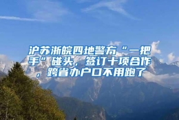 沪苏浙皖四地警方“一把手”碰头，签订十项合作，跨省办户口不用跑了