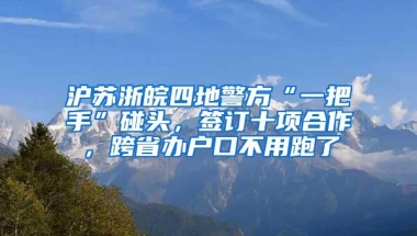 沪苏浙皖四地警方“一把手”碰头，签订十项合作，跨省办户口不用跑了