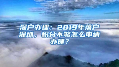 深户办理：2019年落户深圳，积分不够怎么申请办理？