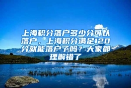 上海积分落户多少分可以落户，上海积分满足120分就能落户了吗？大家都理解错了