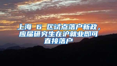 上海 6 区试点落户新政，应届研究生在沪就业即可直接落户