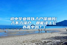 初中毕业可以入户深圳吗(入不入深户，都能读上公办高中吗？)