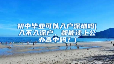 初中毕业可以入户深圳吗(入不入深户，都能读上公办高中吗？)