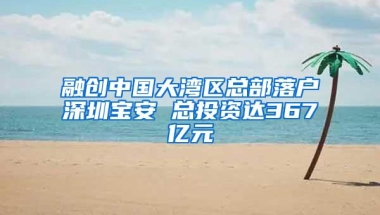 融创中国大湾区总部落户深圳宝安 总投资达367亿元