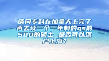 请问专科在加拿大上完了再去读一个一年制的qs前500的硕士 是否可以落户上海？