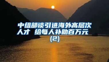 中组部谈引进海外高层次人才 给每人补助百万元 (2)