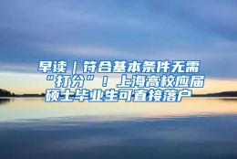 早读｜符合基本条件无需“打分”！上海高校应届硕士毕业生可直接落户