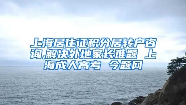 上海居住证积分居转户咨询,解决外地家长难题 上海成人高考 今题网