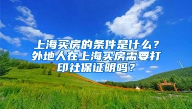 上海买房的条件是什么？外地人在上海买房需要打印社保证明吗？