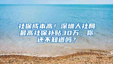 社保成本高！深圳人社局最高社保补贴30万，你还不知道吗？