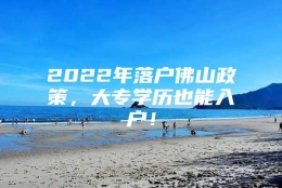 2022年落户佛山政策，大专学历也能入户！