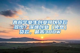 高校毕业生创业可以贷款多少？深圳创业（免息）贷款，最高300W