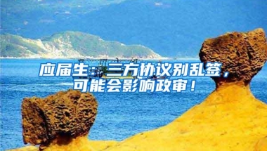 应届生：三方协议别乱签，可能会影响政审！