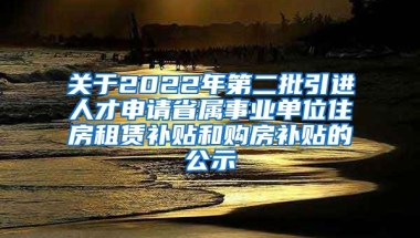 关于2022年第二批引进人才申请省属事业单位住房租赁补贴和购房补贴的公示