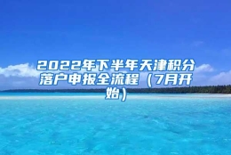 2022年下半年天津积分落户申报全流程（7月开始）