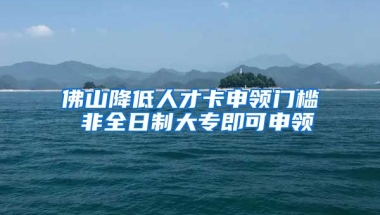 佛山降低人才卡申领门槛 非全日制大专即可申领