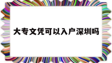 大专文凭可以入户深圳吗(大专学历可以直接落户深圳吗)