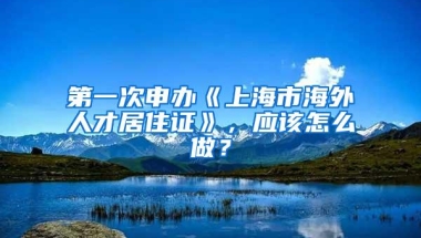 第一次申办《上海市海外人才居住证》，应该怎么做？