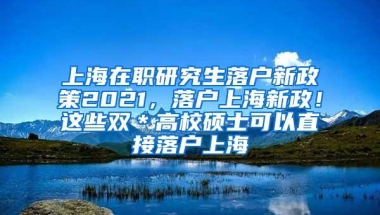 上海在职研究生落户新政策2021，落户上海新政！这些双＊高校硕士可以直接落户上海