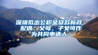 深圳拟出公积金贷款新政 配偶、父母、子女可作为共同申请人