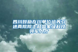 四川鼓励在川单位培养引进两院院士和国家级科技领军人才