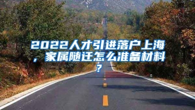 2022人才引进落户上海，家属随迁怎么准备材料？