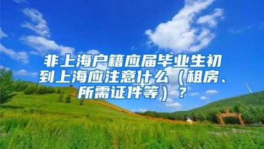 非上海户籍应届毕业生初到上海应注意什么（租房、所需证件等）？