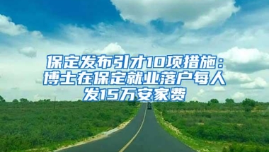 保定发布引才10项措施：博士在保定就业落户每人发15万安家费