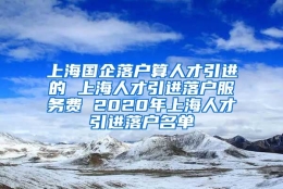 上海国企落户算人才引进的 上海人才引进落户服务费 2020年上海人才引进落户名单