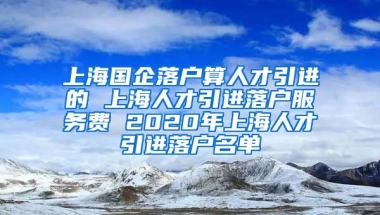 上海国企落户算人才引进的 上海人才引进落户服务费 2020年上海人才引进落户名单