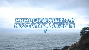 2021年赴海外攻读硕士研究生可以回上海落户吗？