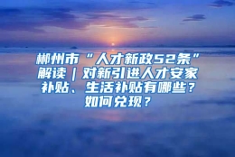 郴州市“人才新政52条”解读｜对新引进人才安家补贴、生活补贴有哪些？如何兑现？