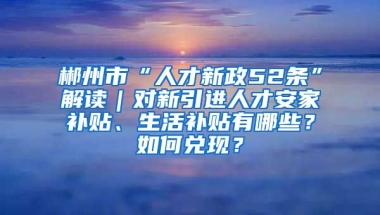 郴州市“人才新政52条”解读｜对新引进人才安家补贴、生活补贴有哪些？如何兑现？