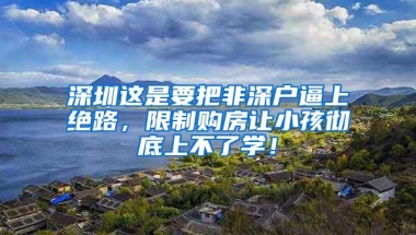 深圳这是要把非深户逼上绝路，限制购房让小孩彻底上不了学！