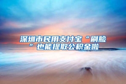 深圳市民用支付宝“刷脸”也能提取公积金啦