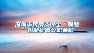 深圳市民用支付宝“刷脸”也能提取公积金啦