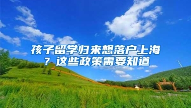 孩子留学归来想落户上海？这些政策需要知道