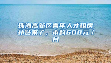 珠海高新区青年人才租房补贴来了，本科600元／月