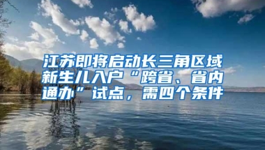 江苏即将启动长三角区域新生儿入户“跨省、省内通办”试点，需四个条件